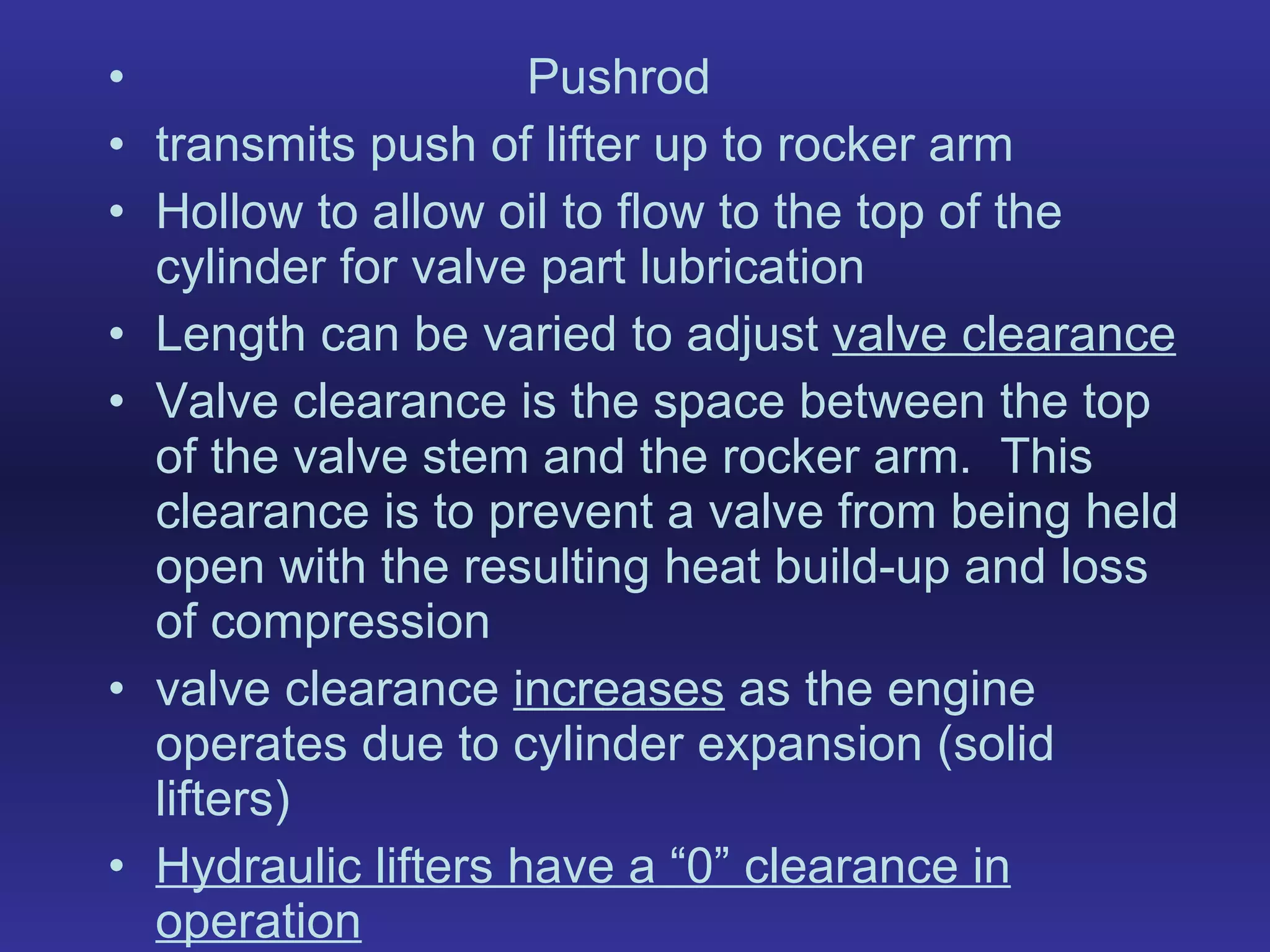 Pushrod transmits push of lifter up to rocker arm Hollow to allow oil to flow to the top of the cylinder for valve part lubrication Length can be varied to adjust  valve clearance Valve clearance is the space between the top of the valve stem and the rocker arm.  This clearance is to prevent a valve from being held open with the resulting heat build-up and loss of compression valve clearance  increases  as the engine operates due to cylinder expansion (solid lifters) Hydraulic lifters have a “0” clearance in operation 