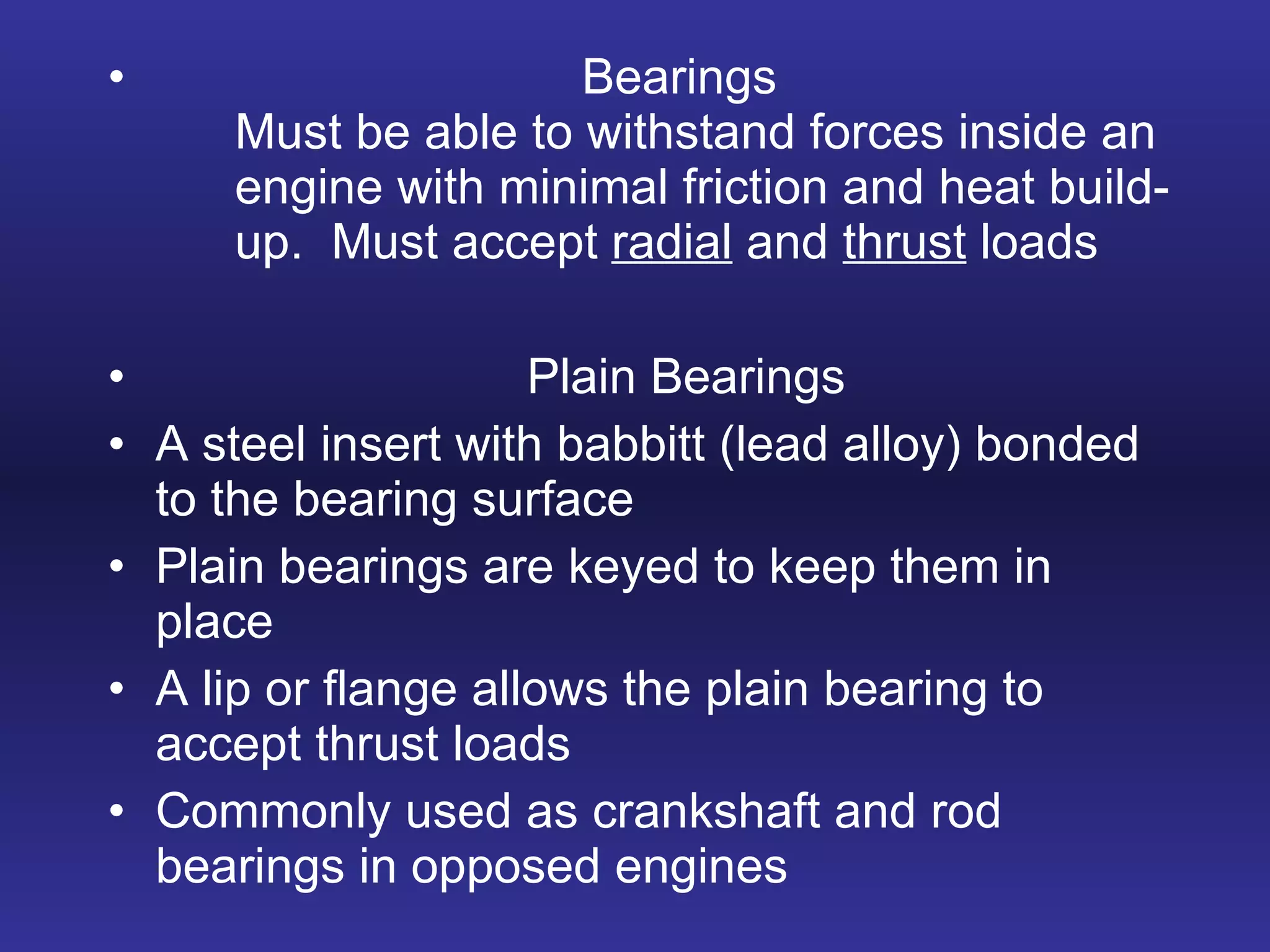Bearings Must be able to withstand forces inside an  engine with minimal friction and heat build- up.  Must accept  radial  and  thrust  loads Plain Bearings A steel insert with babbitt (lead alloy) bonded to the bearing surface Plain bearings are keyed to keep them in place  A lip or flange allows the plain bearing to accept thrust loads Commonly used as crankshaft and rod bearings in opposed engines 