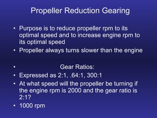 Propeller Reduction Gearing Purpose is to reduce propeller rpm to its optimal speed and to increase engine rpm to its optimal speed Propeller always turns slower than the engine Gear Ratios: Expressed as 2:1, .64:1, 300:1 At what speed will the propeller be turning if the engine rpm is 2000 and the gear ratio is 2:1? 1000 rpm 