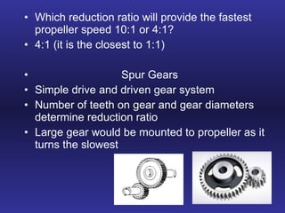 Which reduction ratio will provide the fastest propeller speed 10:1 or 4:1? 4:1 (it is the closest to 1:1) Spur Gears Simple drive and driven gear system Number of teeth on gear and gear diameters determine reduction ratio Large gear would be mounted to propeller as it turns the slowest 