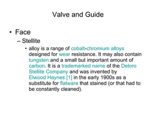 Valve and Guide Face Stellite  alloy is a range of  cobalt - chromium   alloys  designed for  wear  resistance. It may also contain  tungsten  and a small but important amount of  carbon . It is a  trademarked   name  of the  Deloro   Stellite  Company  and was invented by  Elwood Haynes   [1]  in the early 1900s as a substitute for  flatware  that stained (or that had to be constantly cleaned).  