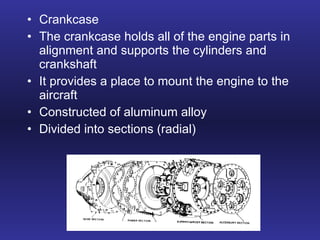 Crankcase The crankcase holds all of the engine parts in alignment and supports the cylinders and crankshaft It provides a place to mount the engine to the aircraft Constructed of aluminum alloy Divided into sections (radial) 