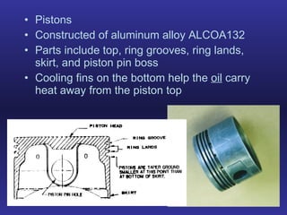 Pistons Constructed of aluminum alloy ALCOA132 Parts include top, ring grooves, ring lands, skirt, and piston pin boss Cooling fins on the bottom help the  oil  carry heat away from the piston top 