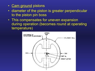 Cam ground  pistons diameter of the piston is greater perpendicular to the piston pin boss This compensates for uneven expansion during operation (becomes round at operating temperature) 