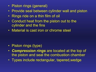 Piston rings (general) Provide seal between cylinder wall and piston Rings ride on a thin film of oil Conduct heat from the piston out to the cylinder and the fins Material is cast iron or chrome steel Piston rings (type) Compression rings  are located at the top of the piston and seal the combustion chamber Types include rectangular, tapered,wedge  