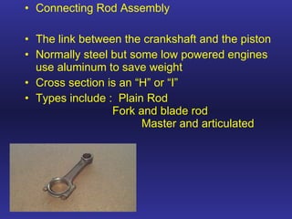Connecting Rod Assembly The link between the crankshaft and the piston Normally steel but some low powered engines use aluminum to save weight Cross section is an “H” or “I” Types include :  Plain Rod Fork and blade rod Master and articulated 