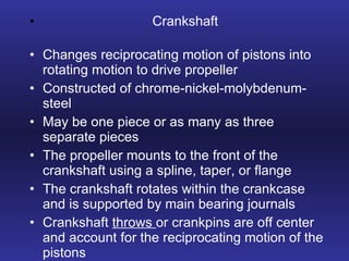 Crankshaft Changes reciprocating motion of pistons into rotating motion to drive propeller Constructed of chrome-nickel-molybdenum-steel May be one piece or as many as three separate pieces The propeller mounts to the front of the crankshaft using a spline, taper, or flange The crankshaft rotates within the crankcase and is supported by main bearing journals Crankshaft  throws  or crankpins are off center and account for the reciprocating motion of the pistons 