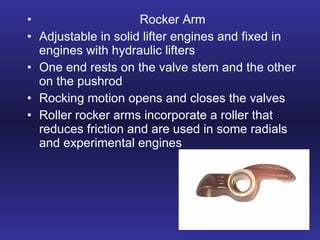Rocker Arm Adjustable in solid lifter engines and fixed in engines with hydraulic lifters One end rests on the valve stem and the other on the pushrod Rocking motion opens and closes the valves Roller rocker arms incorporate a roller that reduces friction and are used in some radials and experimental engines 