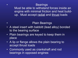 Bearings Must be able to withstand forces inside an  engine with minimal friction and heat build- up.  Must accept  radial  and  thrust  loads Plain Bearings A steel insert with babbitt (lead alloy) bonded to the bearing surface Plain bearings are keyed to keep them in place  A lip or flange allows the plain bearing to accept thrust loads Commonly used as crankshaft and rod bearings in opposed engines 