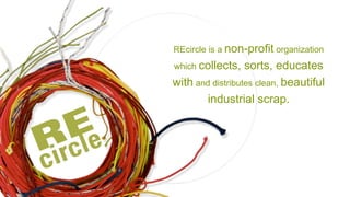 REcircle is a  non-profit  organization which  collects, sorts, educates   with  and distributes clean,  beautiful industrial scrap. 