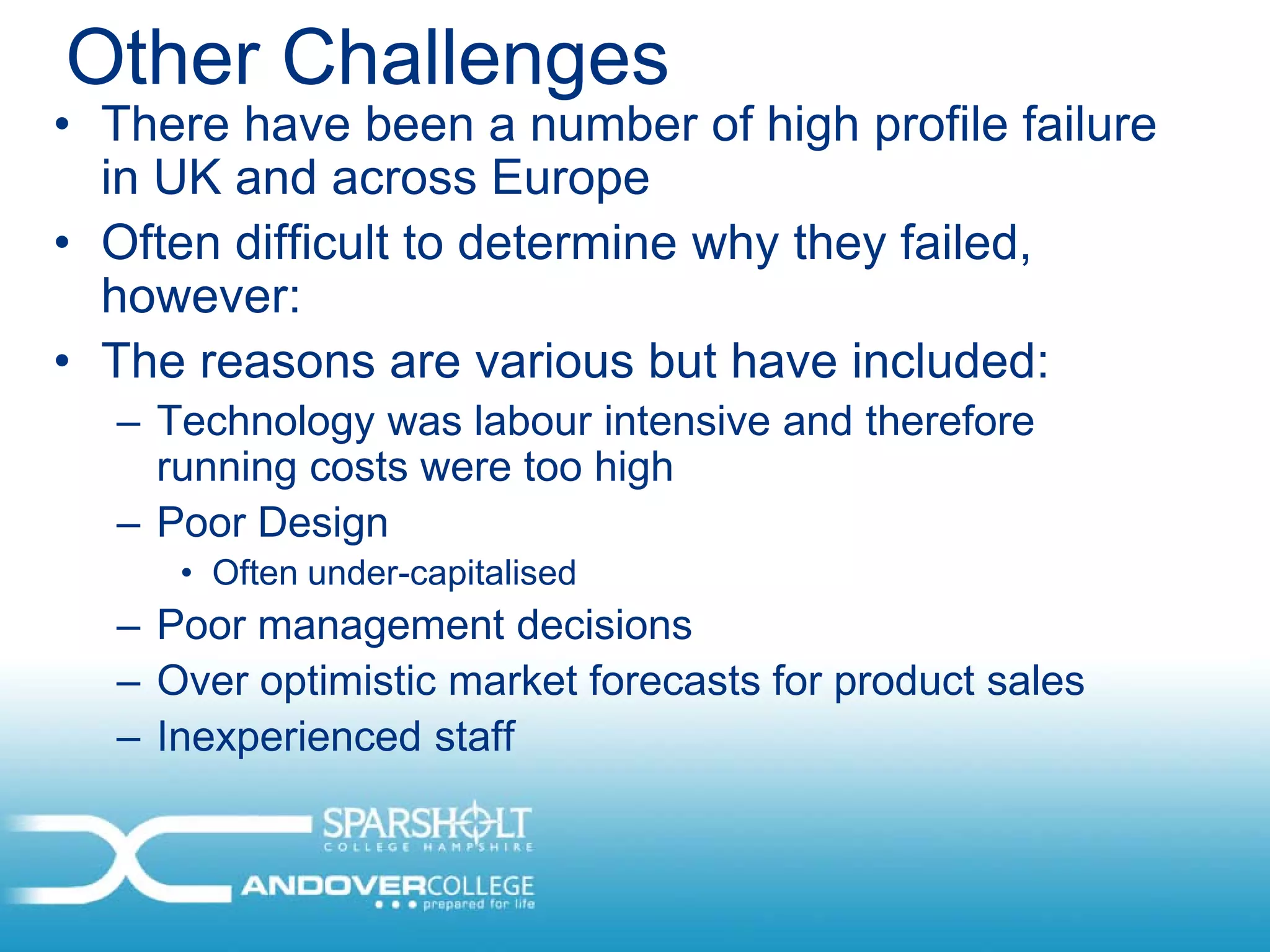 Other Challenges
• There have been a number of high profile failure
  in UK and across Europe
• Often difficult to determine why they failed,
  however:
• The reasons are various but have included:
  – Technology was labour intensive and therefore
    running costs were too high
  – Poor Design
     • Often under-capitalised
  – Poor management decisions
  – Over optimistic market forecasts for product sales
  – Inexperienced staff
 