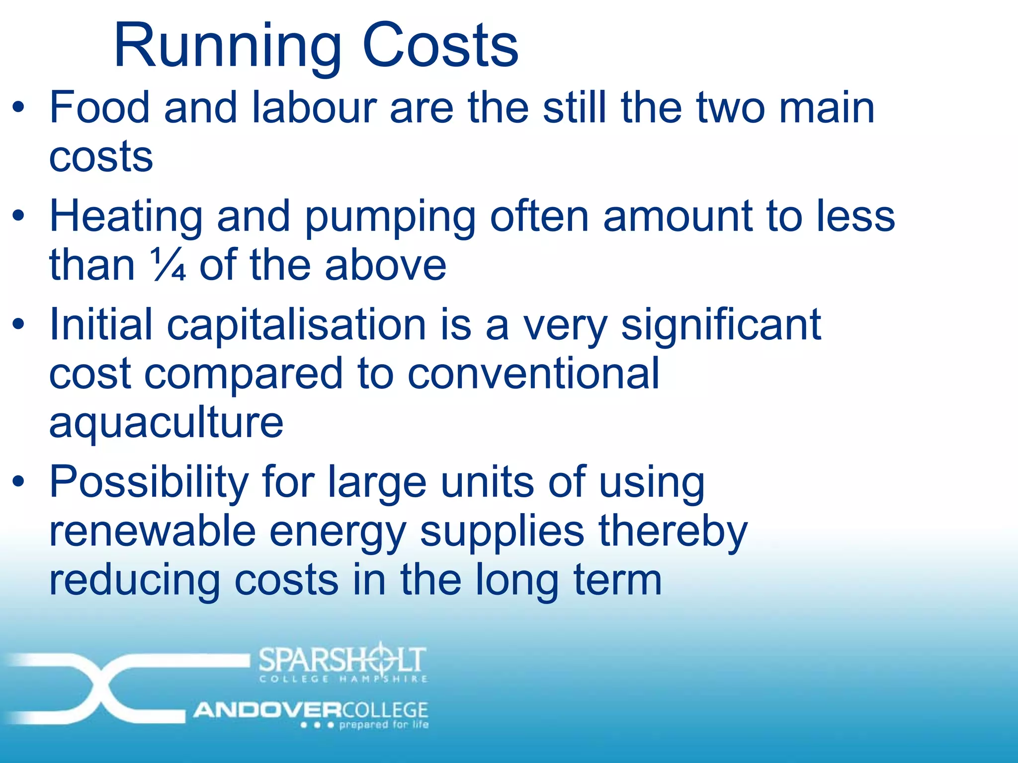 Running Costs
• Food and labour are the still the two main
  costs
• Heating and pumping often amount to less
  than ¼ of the above
• Initial capitalisation is a very significant
  cost compared to conventional
  aquaculture
• Possibility for large units of using
  renewable energy supplies thereby
  reducing costs in the long term
 