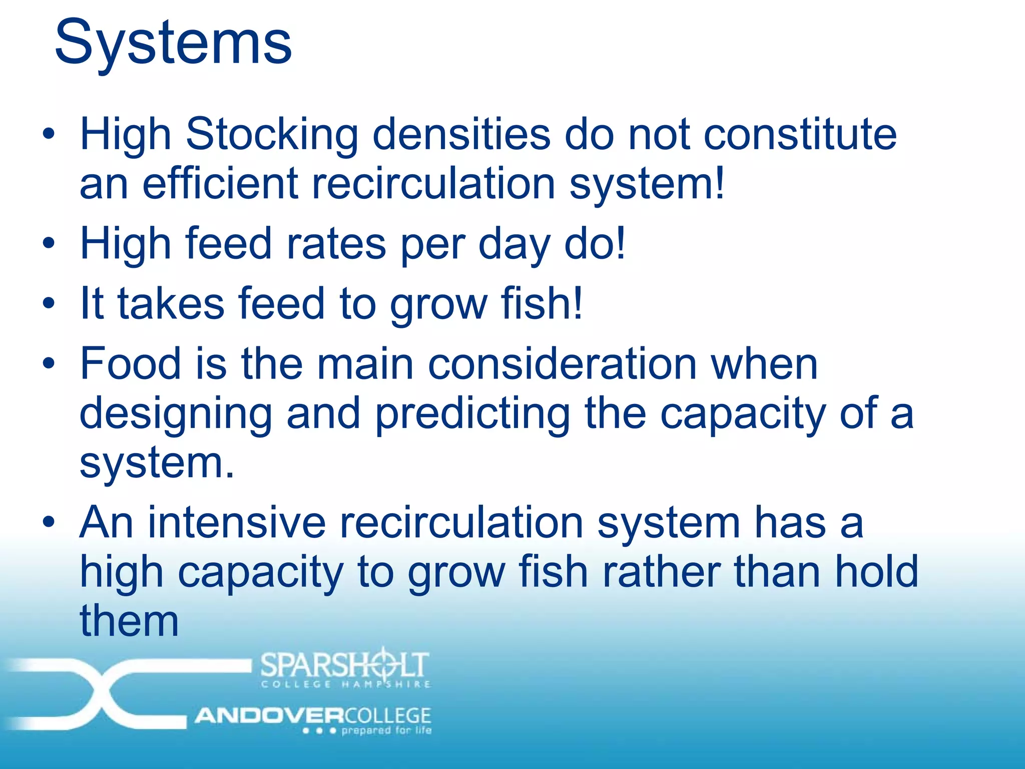 Systems
• High Stocking densities do not constitute
  an efficient recirculation system!
• High feed rates per day do!
• It takes feed to grow fish!
• Food is the main consideration when
  designing and predicting the capacity of a
  system.
• An intensive recirculation system has a
  high capacity to grow fish rather than hold
  them
 