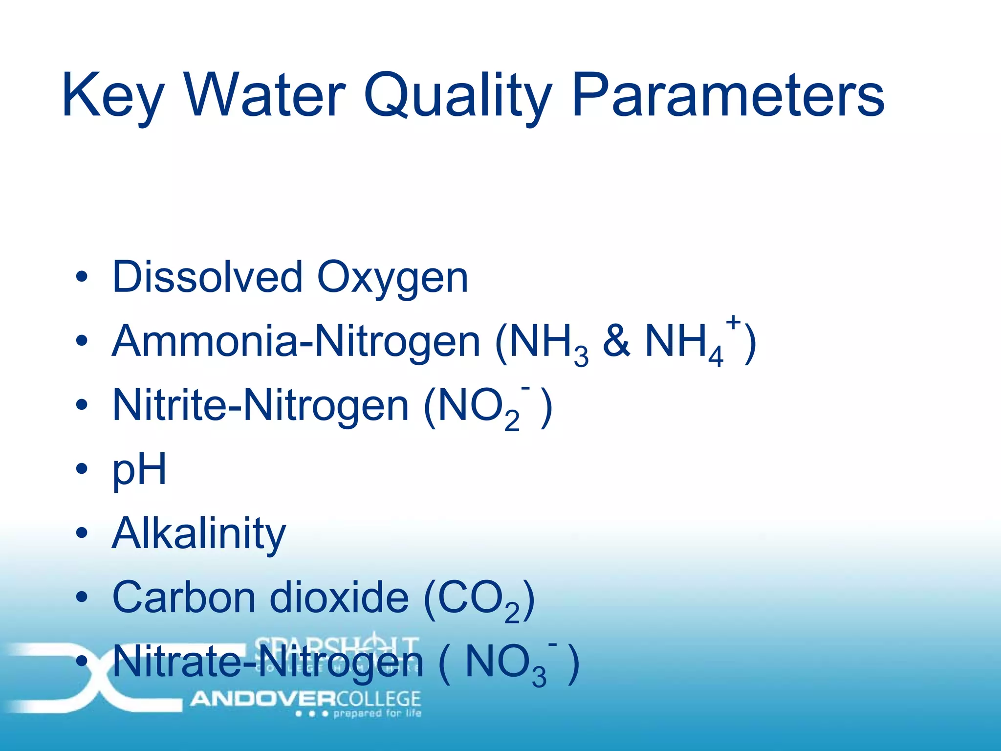 Key Water Quality Parameters

•   Dissolved Oxygen
                               +
•   Ammonia-Nitrogen (NH3 & NH4 )
                         -
•   Nitrite-Nitrogen (NO2 )
•   pH
•   Alkalinity
•   Carbon dioxide (CO2)
                           -
•   Nitrate-Nitrogen ( NO3 )
 