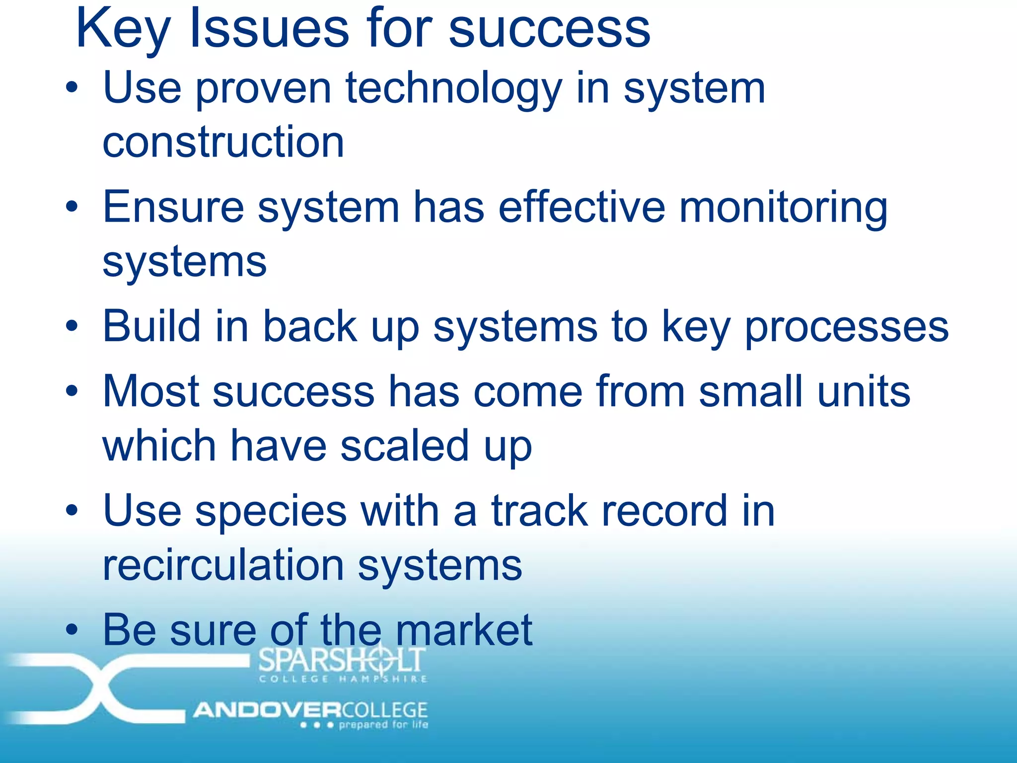 Key Issues for success
• Use proven technology in system
  construction
• Ensure system has effective monitoring
  systems
• Build in back up systems to key processes
• Most success has come from small units
  which have scaled up
• Use species with a track record in
  recirculation systems
• Be sure of the market
 