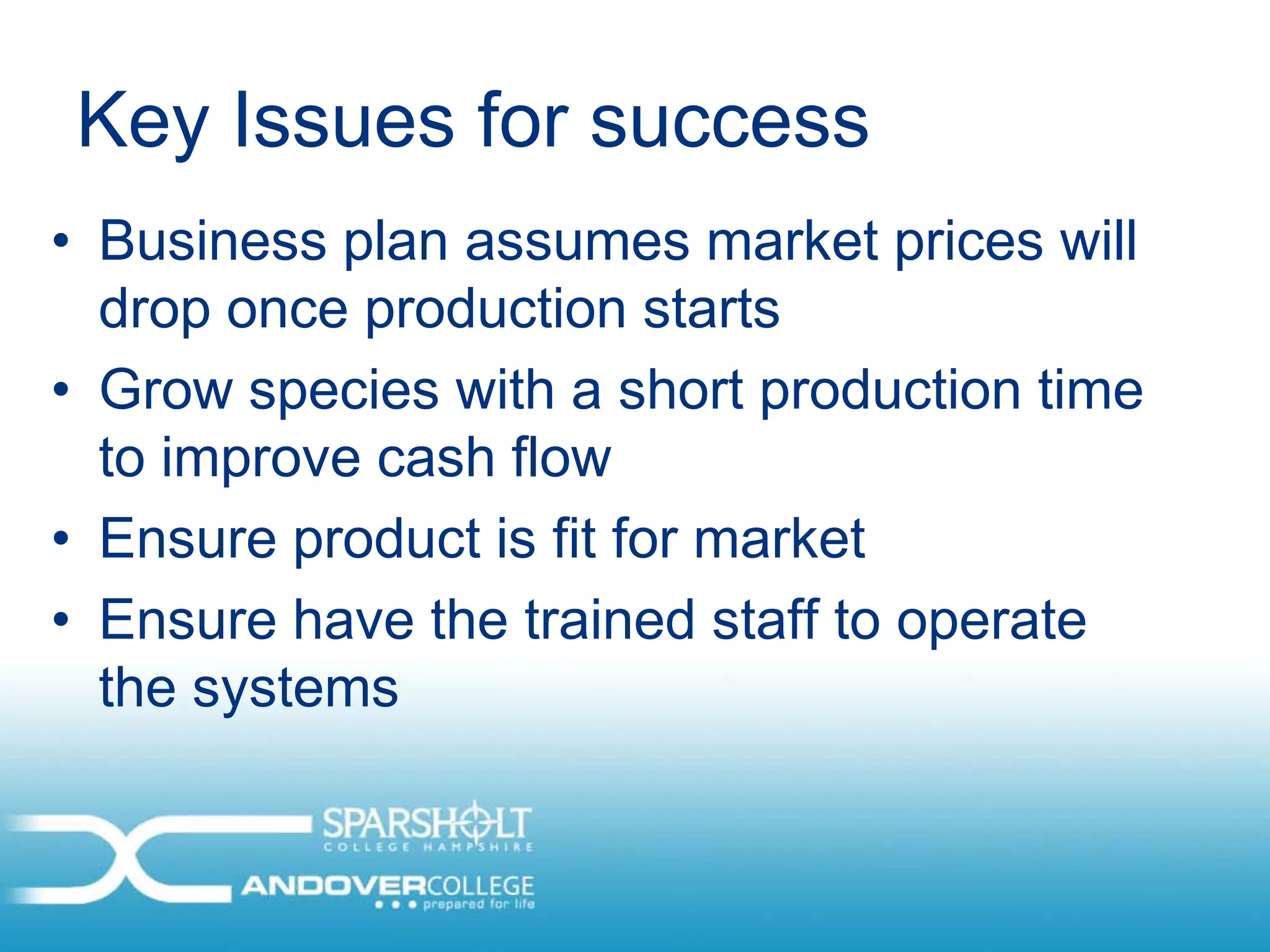 Key Issues for success
• Business plan assumes market prices will
  drop once production starts
• Grow species with a short production time
  to improve cash flow
• Ensure product is fit for market
• Ensure have the trained staff to operate
  the systems
 