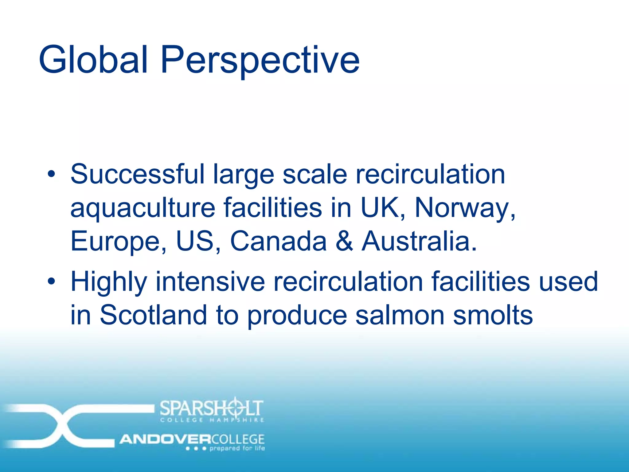 Global Perspective

• Successful large scale recirculation
  aquaculture facilities in UK, Norway,
  Europe, US, Canada & Australia.
• Highly intensive recirculation facilities used
  in Scotland to produce salmon smolts
 
