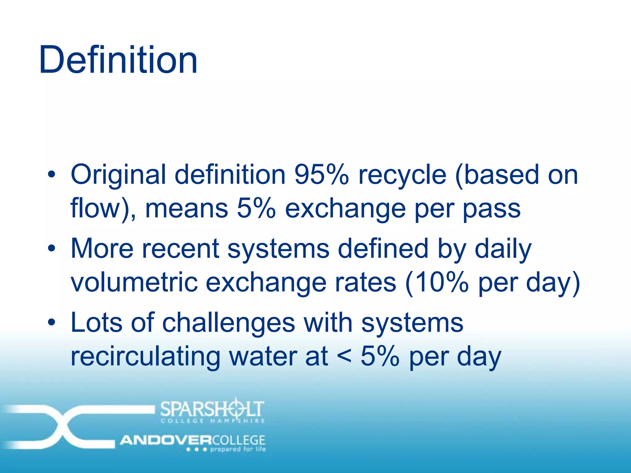 Definition

• Original definition 95% recycle (based on
  flow), means 5% exchange per pass
• More recent systems defined by daily
  volumetric exchange rates (10% per day)
• Lots of challenges with systems
  recirculating water at < 5% per day
 