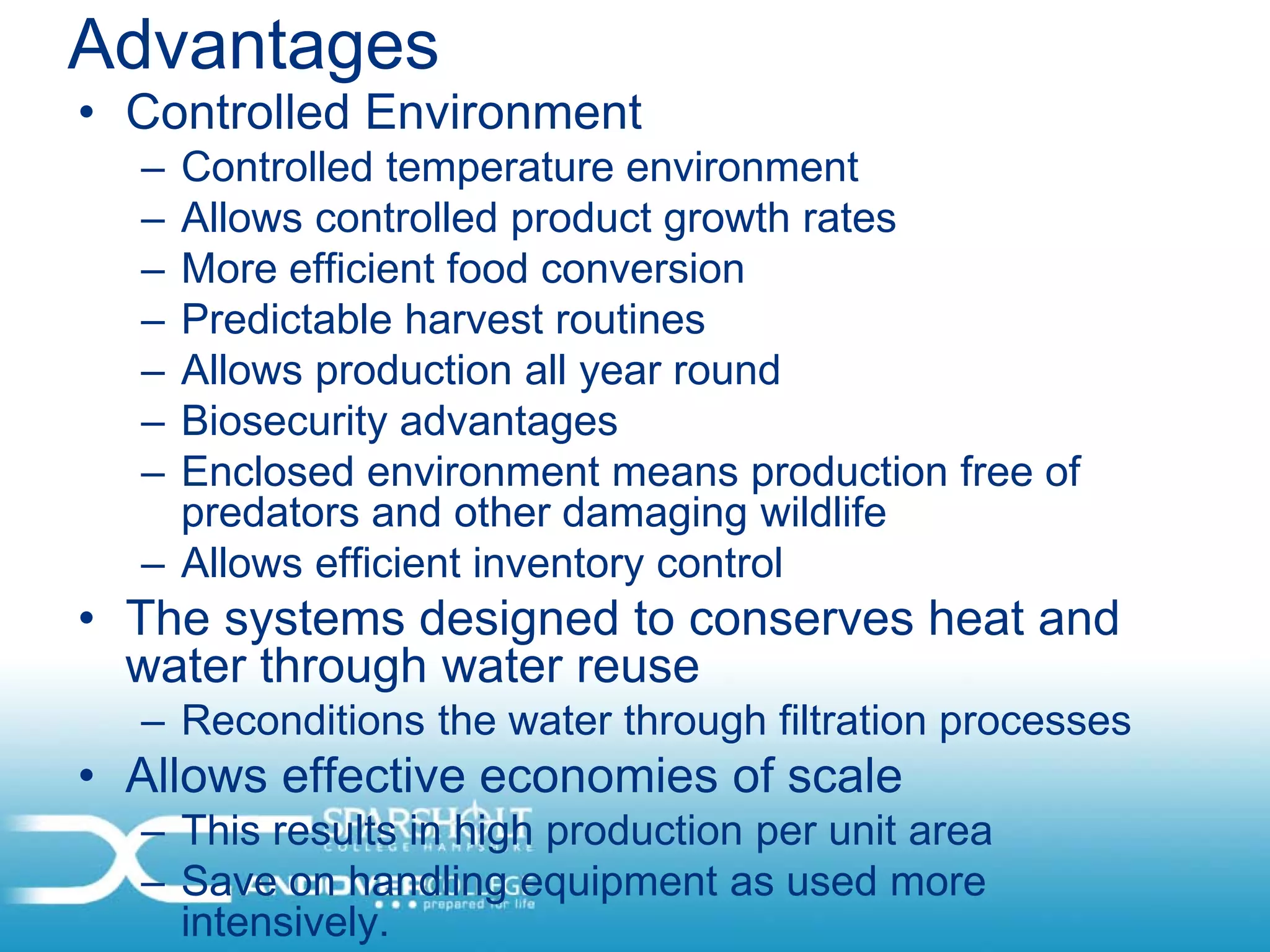 Advantages
• Controlled Environment
  – Controlled temperature environment
  – Allows controlled product growth rates
  – More efficient food conversion
  – Predictable harvest routines
  – Allows production all year round
  – Biosecurity advantages
  – Enclosed environment means production free of
    predators and other damaging wildlife
  – Allows efficient inventory control
• The systems designed to conserves heat and
  water through water reuse
  – Reconditions the water through filtration processes
• Allows effective economies of scale
  – This results in high production per unit area
  – Save on handling equipment as used more
    intensively.
 
