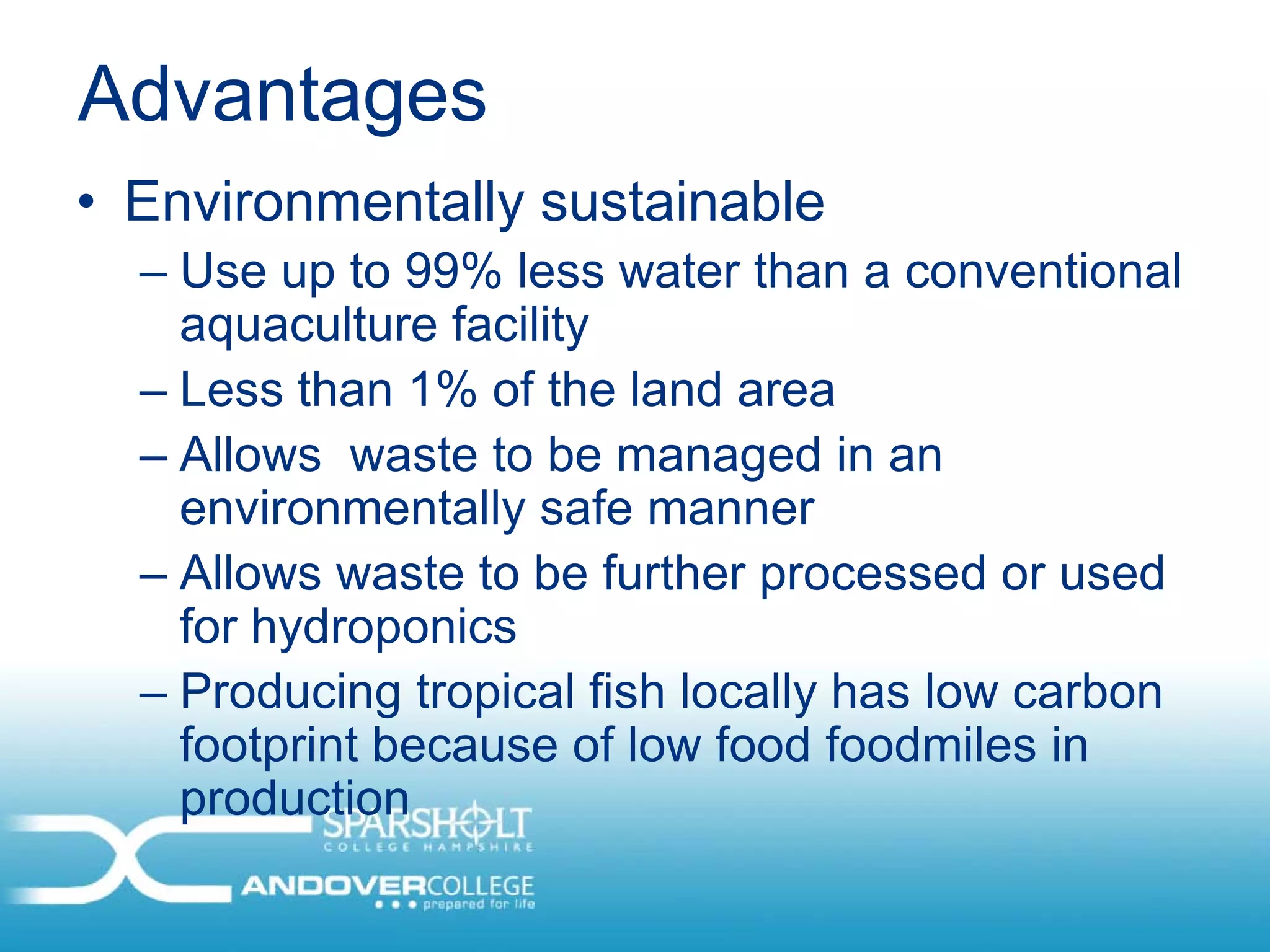 Advantages
• Environmentally sustainable
  – Use up to 99% less water than a conventional
    aquaculture facility
  – Less than 1% of the land area
  – Allows waste to be managed in an
    environmentally safe manner
  – Allows waste to be further processed or used
    for hydroponics
  – Producing tropical fish locally has low carbon
    footprint because of low food foodmiles in
    production
 