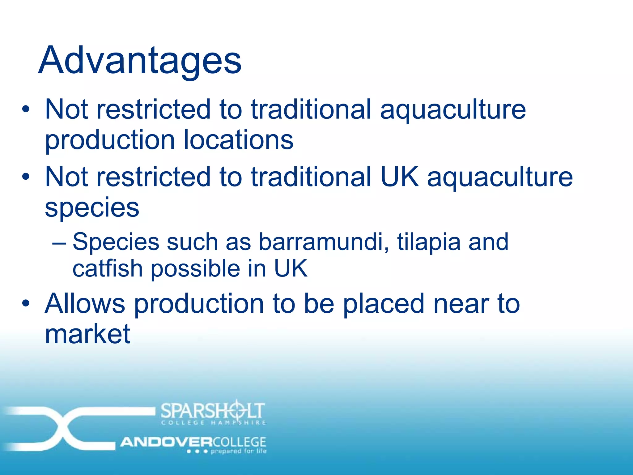 Advantages
• Not restricted to traditional aquaculture
  production locations
• Not restricted to traditional UK aquaculture
  species
  – Species such as barramundi, tilapia and
    catfish possible in UK
• Allows production to be placed near to
  market
 