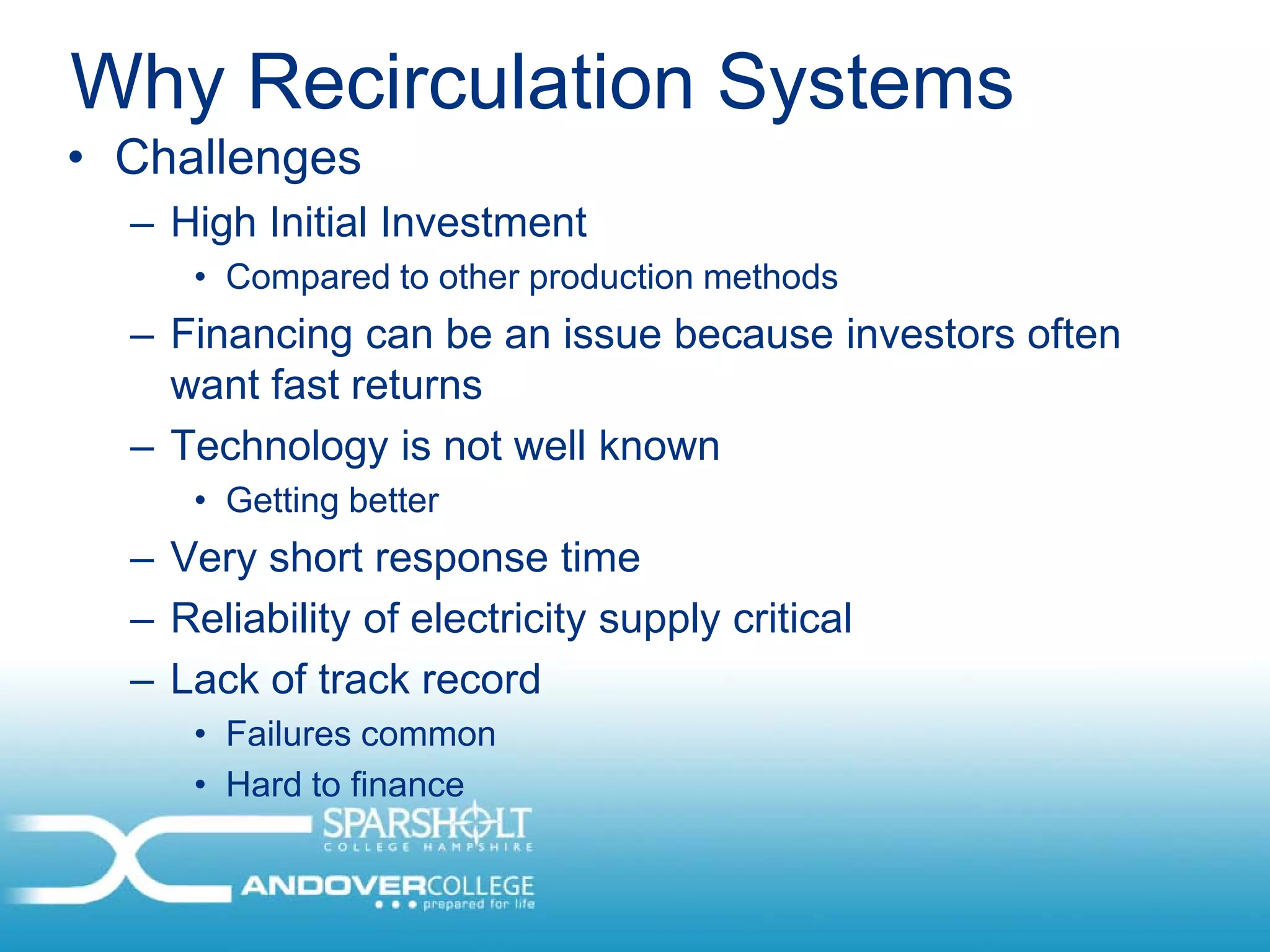 Why Recirculation Systems
• Challenges
  – High Initial Investment
     • Compared to other production methods
  – Financing can be an issue because investors often
    want fast returns
  – Technology is not well known
     • Getting better
  – Very short response time
  – Reliability of electricity supply critical
  – Lack of track record
     • Failures common
     • Hard to finance
 