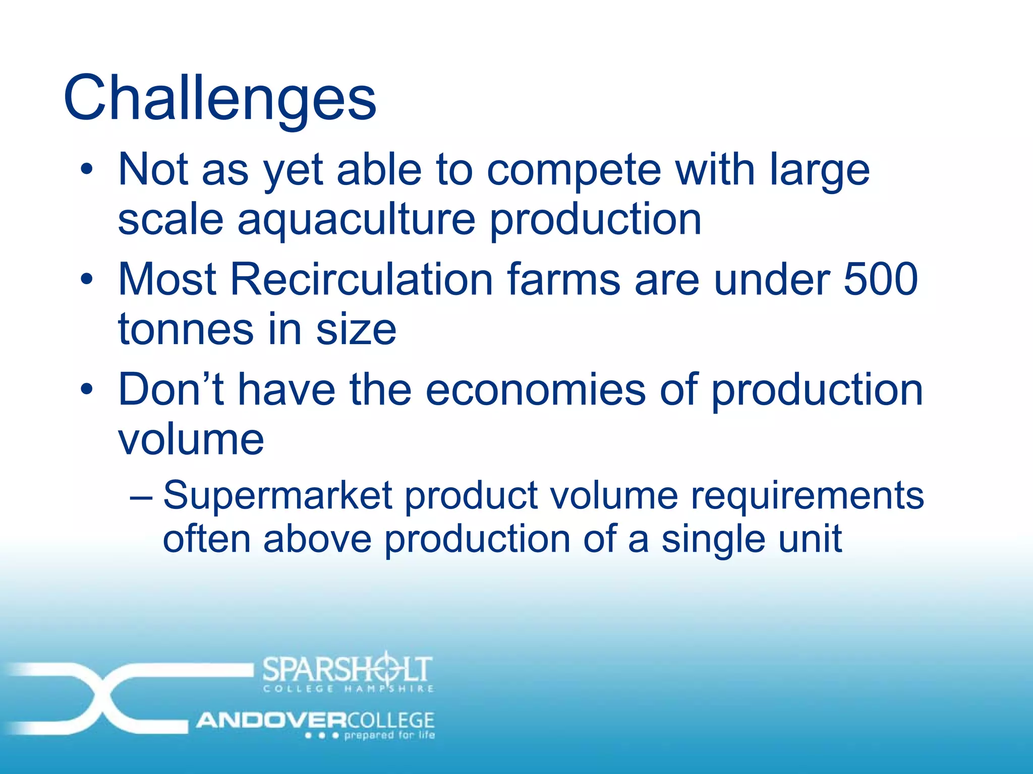 Challenges
• Not as yet able to compete with large
  scale aquaculture production
• Most Recirculation farms are under 500
  tonnes in size
• Don’t have the economies of production
  volume
  – Supermarket product volume requirements
    often above production of a single unit
 