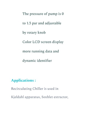​ The pressure of pump is 0
to 1.5 par and adjustable
by rotary knob
​ Color LCD screen display
more running data and
dynamic identifier
Applications :
Recirculating Chiller is used in
Kjeldahl apparatus, Soxhlet extractor,
 