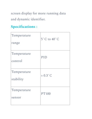 screen display for more running data
and dynamic identifier.
Specifications :
Temperature
range
5˚C to 40˚C
Temperature
control
PID
Temperature
stability
± 0.3˚C
Temperature
sensor
PT100
 