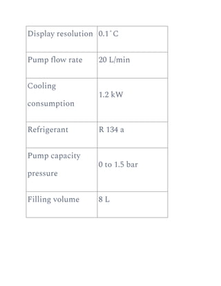 Display resolution 0.1˚C
Pump flow rate 20 L/min
Cooling
consumption
1.2 kW
Refrigerant R 134 a
Pump capacity
pressure
0 to 1.5 bar
Filling volume 8 L
 