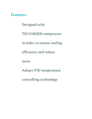 Features :
​ Designed with
TECUMSEH compressor
in order to ensure cooling
efficiency and reduce
noise
​ Adopts PID temperature
controlling technology
 