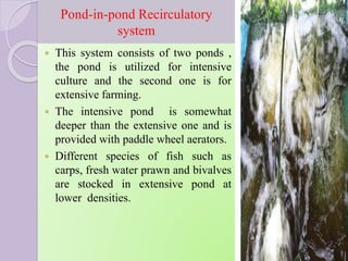 Pond-in-pond Recirculatory
system
 This system consists of two ponds ,
the pond is utilized for intensive
culture and the second one is for
extensive farming.
 The intensive pond is somewhat
deeper than the extensive one and is
provided with paddle wheel aerators.
 Different species of fish such as
carps, fresh water prawn and bivalves
are stocked in extensive pond at
lower densities.
 