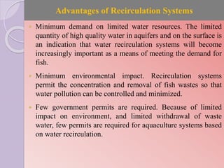 Advantages of Recirculation Systems
 Minimum demand on limited water resources. The limited
quantity of high quality water in aquifers and on the surface is
an indication that water recirculation systems will become
increasingly important as a means of meeting the demand for
fish.
 Minimum environmental impact. Recirculation systems
permit the concentration and removal of fish wastes so that
water pollution can be controlled and minimized.
 Few government permits are required. Because of limited
impact on environment, and limited withdrawal of waste
water, few permits are required for aquaculture systems based
on water recirculation.
 
