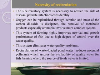 Necessity of recirculation
 The Recirculatory system is necessary to reduce the risk of
disease/ parasite infections considerably.
 Oxygen can be replenished through aeration and most of the
carbon di-oxide is dissipated, the removal of metabolic
products especially ammonia involve more complex system.
 This system of farming highly improves survival and growth
performance of fish due to high degree of control over the
water quality.
 This system eliminates water quality problems.
 Recirculation of waste-loaded pond water reduces potential
pollutants which assures the availability of quality water for
fish farming where the source of fresh water is limited.
 