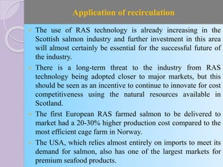 Application of recirculation
 The use of RAS technology is already increasing in the
Scottish salmon industry and further investment in this area
will almost certainly be essential for the successful future of
the industry.
 There is a long-term threat to the industry from RAS
technology being adopted closer to major markets, but this
should be seen as an incentive to continue to innovate for cost
competitiveness using the natural resources available in
Scotland.
 The first European RAS farmed salmon to be delivered to
market had a 20-30% higher production cost compared to the
most efficient cage farm in Norway.
 The USA, which relies almost entirely on imports to meet its
demand for salmon, also has one of the largest markets for
premium seafood products.
 