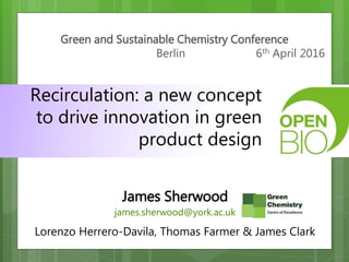 Green and Sustainable Chemistry Conference
Berlin 6th April 2016
Recirculation: a new concept
to drive innovation in green
product design
James Sherwood
james.sherwood@york.ac.uk
Lorenzo Herrero-Davila, Thomas Farmer & James Clark
 