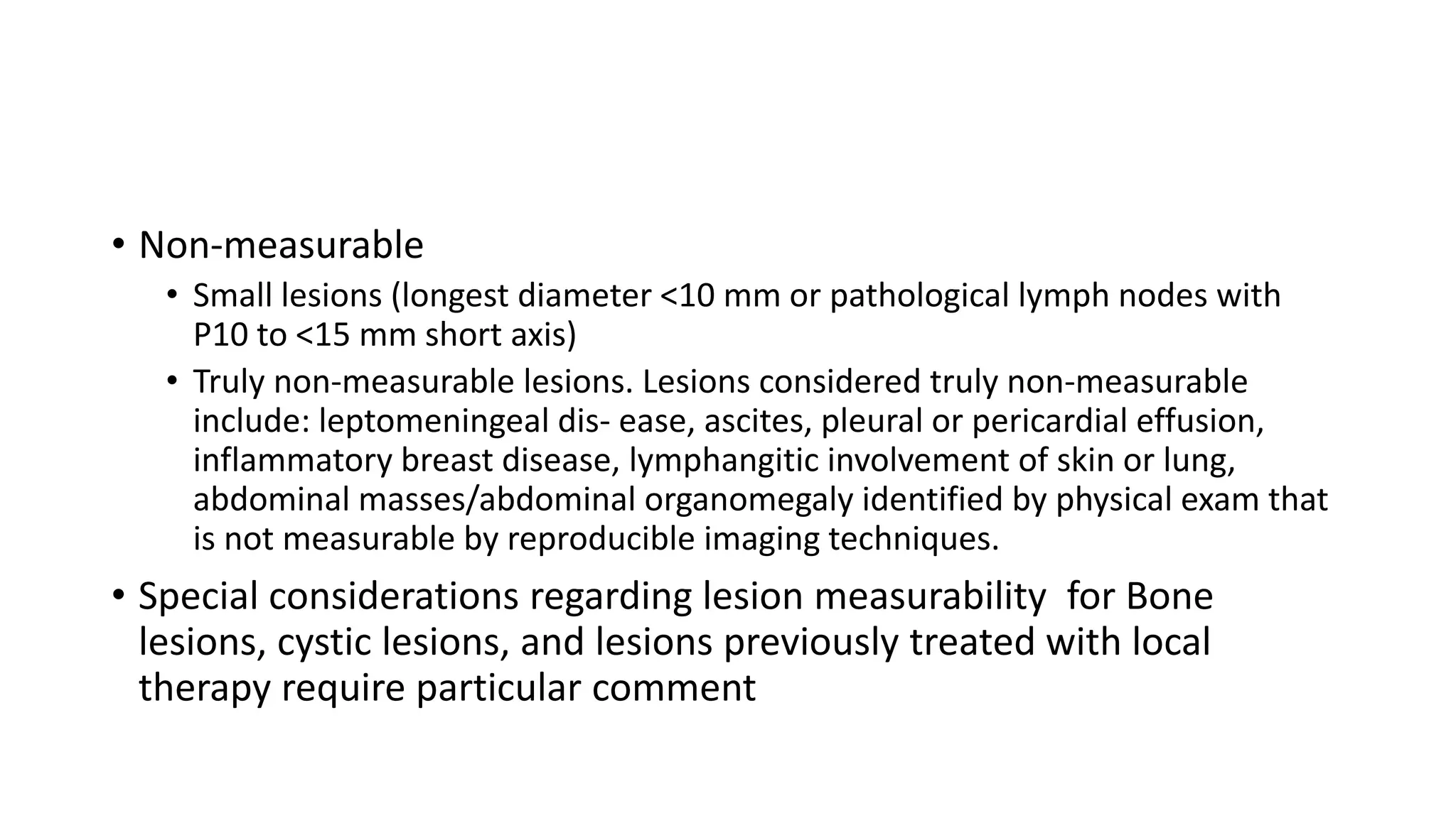 • Non-measurable
• Small lesions (longest diameter <10 mm or pathological lymph nodes with
P10 to <15 mm short axis)
• Truly non-measurable lesions. Lesions considered truly non-measurable
include: leptomeningeal dis- ease, ascites, pleural or pericardial effusion,
inflammatory breast disease, lymphangitic involvement of skin or lung,
abdominal masses/abdominal organomegaly identified by physical exam that
is not measurable by reproducible imaging techniques.
• Special considerations regarding lesion measurability for Bone
lesions, cystic lesions, and lesions previously treated with local
therapy require particular comment
 