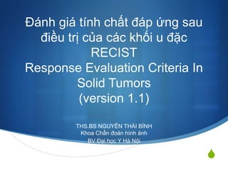 S
Đánh giá tính chất đáp ứng sau
điều trị của các khối u đặc
RECIST
Response Evaluation Criteria In
Solid Tumors
(version 1.1)
THS.BS NGUYỄN THÁI BÌNH
Khoa Chẩn đoán hình ảnh
BV Đại học Y Hà Nội
 