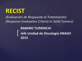 {
RECIST
(Evaluación de Respuesta al Tratamiento)
(Response Evaluation Criteria In Solid Tumors)
RAMIRO TUPAYACHI
Jefe Unidad de Oncología HNAGV
2015
 
