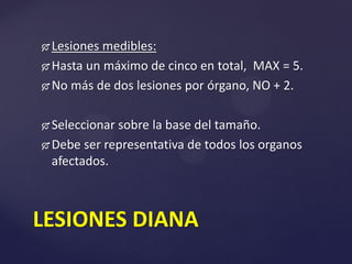  Lesiones medibles:
 Hasta un máximo de cinco en total, MAX = 5.
 No más de dos lesiones por órgano, NO + 2.
 Seleccionar sobre la base del tamaño.
 Debe ser representativa de todos los organos
afectados.
LESIONES DIANA
 