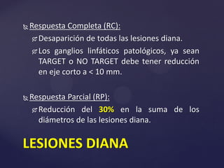  Respuesta Completa (RC):
 Desaparición de todas las lesiones diana.
 Los ganglios linfáticos patológicos, ya sean
TARGET o NO TARGET debe tener reducción
en eje corto a < 10 mm.
 Respuesta Parcial (RP):
 Reducción del 30% en la suma de los
diámetros de las lesiones diana.
LESIONES DIANA
 