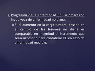 Progresión de la Enfermedad (PE) o progresión
inequívoca de enfermedad no diana.
 Si el aumento en la carga tumoral basado en
el cambio de las lesiones no diana es
comparable en magnitud al incremento que
sería necesario para considerar PE en caso de
enfermedad medible.
 