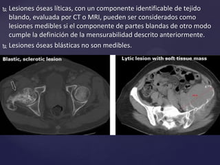  Lesiones óseas líticas, con un componente identificable de tejido
blando, evaluada por CT o MRI, pueden ser considerados como
lesiones medibles si el componente de partes blandas de otro modo
cumple la definición de la mensurabilidad descrito anteriormente.
 Lesiones óseas blásticas no son medibles.
 