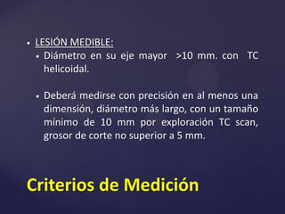  LESIÓN MEDIBLE:
 Diámetro en su eje mayor >10 mm. con TC
helicoidal.
 Deberá medirse con precisión en al menos una
dimensión, diámetro más largo, con un tamaño
mínimo de 10 mm por exploración TC scan,
grosor de corte no superior a 5 mm.
Criterios de Medición
 