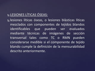  LESIONES LÍTICAS ÓSEAS:
 lesiones líticas óseas, o lesiones blásticas líticas
mezclados con componentes de tejidos blandos
identificables que pueden ser evaluados
mediante técnicas de imágenes de sección
transversal tales como TC o RMN pueden
considerarse medible si el componente de tejido
blando cumple la definición de la mensurabilidad
descrito anteriormente.
 