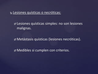  Lesiones quísticas o necróticas:
 Lesiones quísticas simples: no son lesiones
malignas.
 Metástasis quísticas (lesiones necróticas).
 Medibles si cumplen con criterios.
 