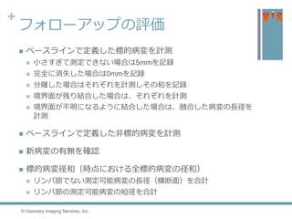 +
フォローアップの評価
 ベースラインで定義した標的病変を計測
 小さすぎて測定できない場合は5mmを記録
 完全に消失した場合は0mmを記録
 分離した場合はそれぞれを計測しその和を記録
 境界面が残り結合した場合は、それぞれを計測
 境界面が不明になるように結合した場合は、融合した病変の長径を
計測
 ベースラインで定義した非標的病変を計測
 新病変の有無を確認
 標的病変径和（時点における全標的病変の径和）
 リンパ節でない測定可能病変の長径（横断面）を合計
 リンパ節の測定可能病変の短径を合計
© Visionary Imaging Services, Inc.
 