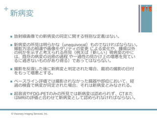 +
新病変
 放射線画像での新病変の同定に関する特別な定義はない。
 新病変の所見は明らかな（unequivocal）ものでなければならない。
撮影方法の相違や画像モダリティの変更 による変化や、腫瘍以外
の何かを示すと考えられる所見（例えば「新しい」骨病変の中に
は、既存の病変の治癒の過程 や一過性の見かけ上の増悪を見てい
るに過ぎないものがあり得る）であってはならない。
 撮影を反復した後に新病変と判定された場合、最初の撮影の日付
をもって増悪とする。
 ベースライン評価では撮影されなかった臓器や部位において、経
過の検査で病変が同定された場合、それは新病変とみなされる。
 超音波やFDG-PETのみの所見では新病変は認められず、CTまた
はMRIの評価と合わせて新病変として認められなければならない。
© Visionary Imaging Services, Inc.
 