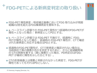 + FDG-PETによる新病変判定の取り扱い
 FDG-PET 陽性病変：吸収補正画像においてFDG 取り込みが周囲
組織の2倍を超えるFDG集積病変を意味する。
 a. ベースライン評価での FDG-PET 陰性かつ経過時のFDG-PETが
陽性＊となった場合： 新病変としてPDとする。
 b. ベースライン評価では FDG-PET 不施行で、経過時に FDG-
PETが陽性となった場合： 経過時の FDG-PET 陽性が、CTで確認
された新病変に対応する場合はPDとする。
 経過時のFDG-PET陽性が、CTで新病変と確認されない場合は、
当該部位で真の増悪か否かを判定するために、さらに経過観察後
の CTの再検を要する（真に増悪だった場合、PD判定日はFDG-
PET が最初に陽性を示した日とする）。
 CTの形態画像上は増悪と判断されなかった病変で、FDG-PETが
陽性であってもそれはPDとしない。
© Visionary Imaging Services, Inc.
 