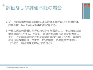 +
評価なしや評価不能の場合
 データの欠損や画質の問題による評価不能が起こった場合は、
評価不能：Not Evaluable(NE)を記録する。
 一部の病変の評価しか行われなかった場合にも、その時点の効
果は通常NEとする。ただし、評価されなかった病変を考慮し
ても、その時点の判定された効果が変わらないことが、論理的
に明らかな場合は（つまり、PDの場合）この限りではない
（つまり、時点効果もPDとするなど）。
© Visionary Imaging Services, Inc.
 